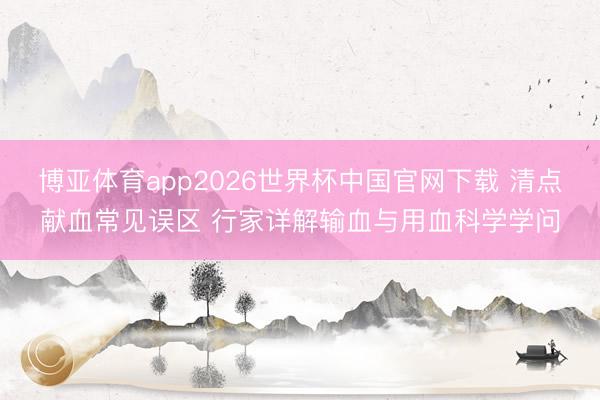 博亚体育app2026世界杯中国官网下载 清点献血常见误区 行家详解输血与用血科学学问