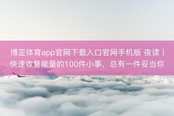 博亚体育app官网下载入口官网手机版 夜读丨快速收复能量的100件小事，总有一件妥当你