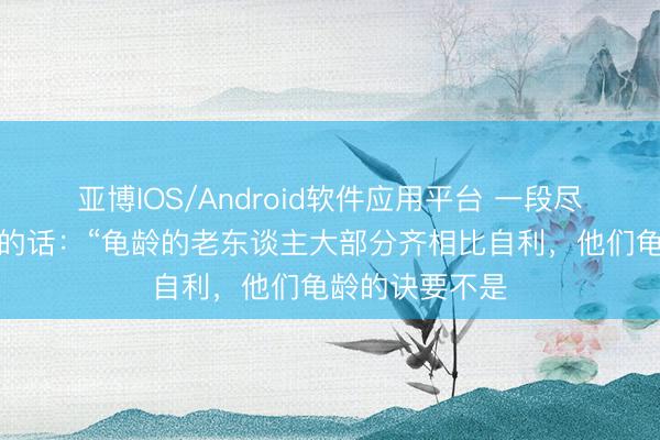 亚博IOS/Android软件应用平台 一段尽头有兴味兴味的话：“龟龄的老东谈主大部分齐相比自利，他们龟龄的诀要不是