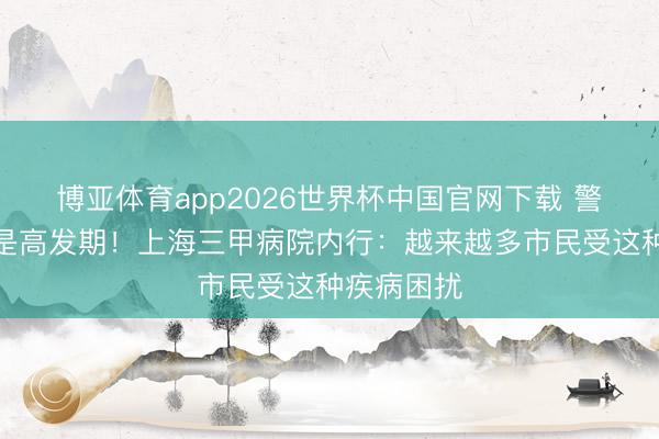 博亚体育app2026世界杯中国官网下载 警惕：夏令是高发期！上海三甲病院内行：越来越多市民受这种疾病困扰