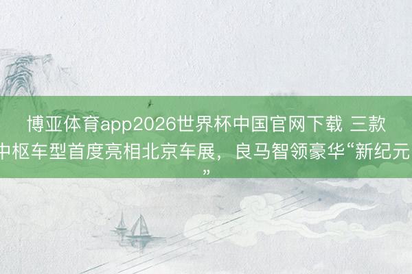 博亚体育app2026世界杯中国官网下载 三款中枢车型首度亮相北京车展，良马智领豪华“新纪元”