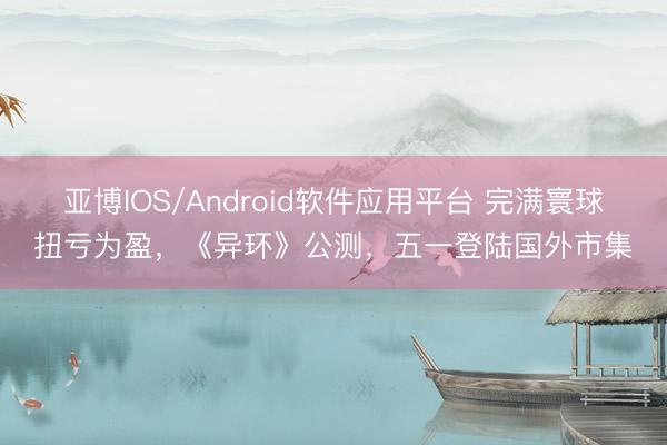 亚博IOS/Android软件应用平台 完满寰球扭亏为盈，《异环》公测，五一登陆国外市集
