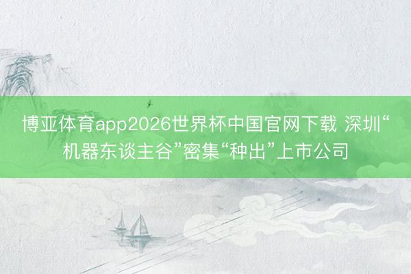 博亚体育app2026世界杯中国官网下载 深圳“机器东谈主谷”密集“种出”上市公司