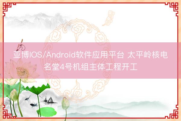 亚博IOS/Android软件应用平台 太平岭核电名堂4号机组主体工程开工