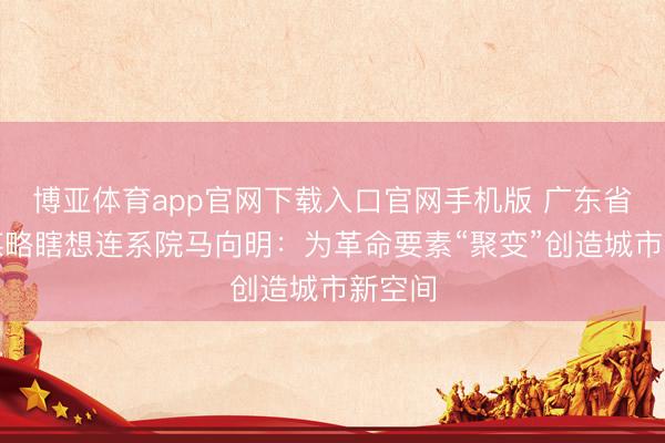 博亚体育app官网下载入口官网手机版 广东省城乡谋略瞎想连系院马向明：为革命要素“聚变”创造城市新空间