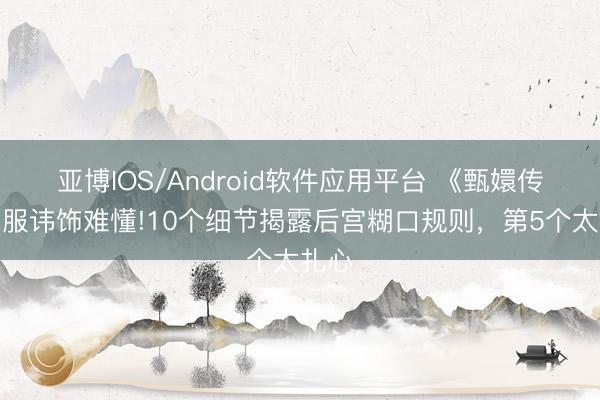 亚博IOS/Android软件应用平台 《甄嬛传》华服讳饰难懂!10个细节揭露后宫糊口规则，第5个太扎心