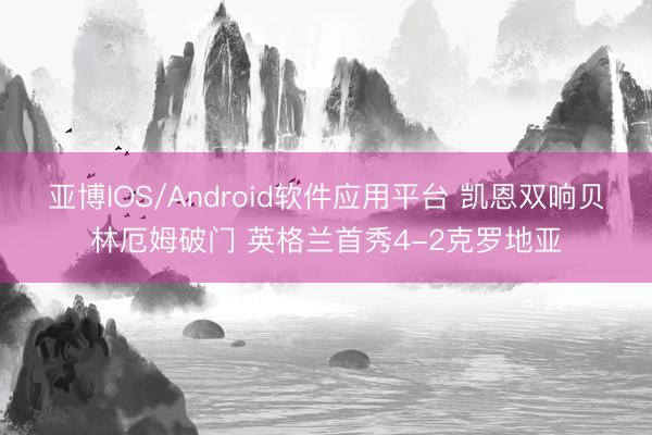 亚博IOS/Android软件应用平台 凯恩双响贝林厄姆破门 英格兰首秀4-2克罗地亚