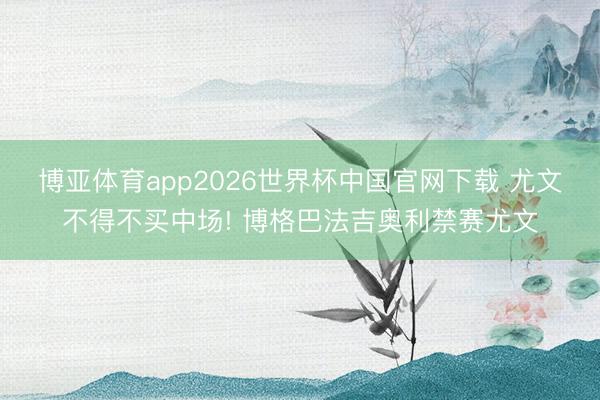 博亚体育app2026世界杯中国官网下载 尤文不得不买中场! 博格巴法吉奥利禁赛尤文