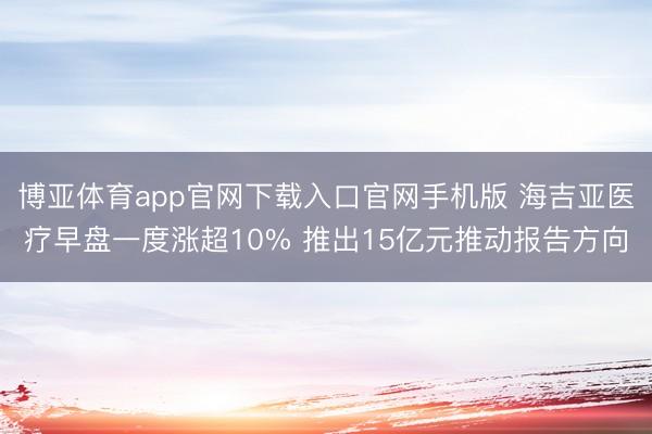 博亚体育app官网下载入口官网手机版 海吉亚医疗早盘一度涨超10% 推出15亿元推动报告方向
