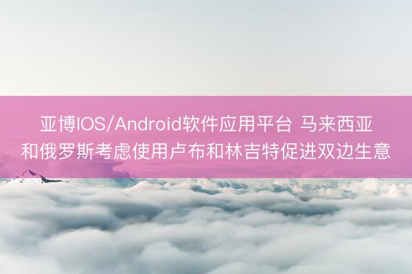 亚博IOS/Android软件应用平台 马来西亚和俄罗斯考虑使用卢布和林吉特促进双边生意